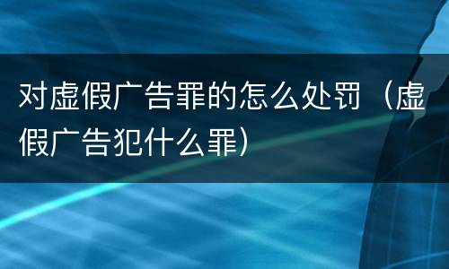 对虚假广告罪的怎么处罚（虚假广告犯什么罪）