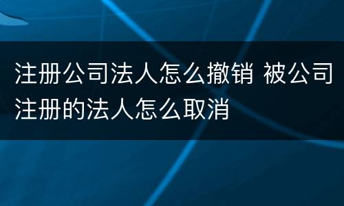 注册公司法人怎么撤销 被公司注册的法人怎么取消