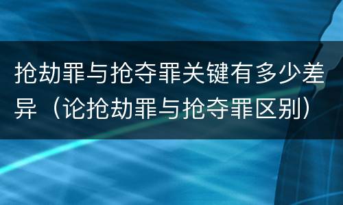 抢劫罪与抢夺罪关键有多少差异（论抢劫罪与抢夺罪区别）