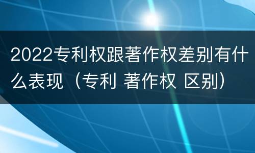2022专利权跟著作权差别有什么表现（专利 著作权 区别）