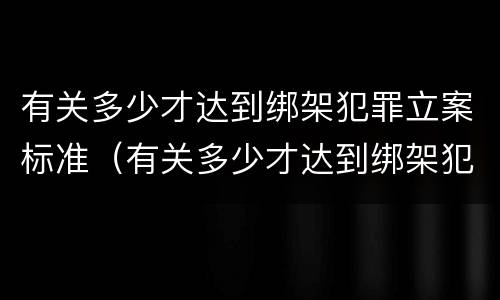 有关多少才达到绑架犯罪立案标准（有关多少才达到绑架犯罪立案标准的案例）