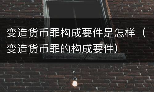 变造货币罪构成要件是怎样（变造货币罪的构成要件）