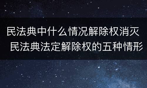 民法典中什么情况解除权消灭 民法典法定解除权的五种情形
