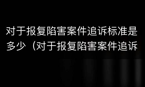 对于报复陷害案件追诉标准是多少（对于报复陷害案件追诉标准是多少呢）