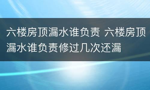 六楼房顶漏水谁负责 六楼房顶漏水谁负责修过几次还漏