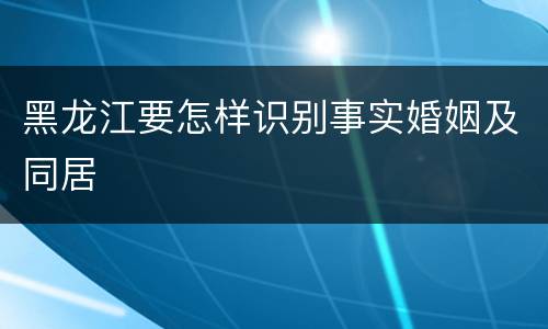 黑龙江要怎样识别事实婚姻及同居