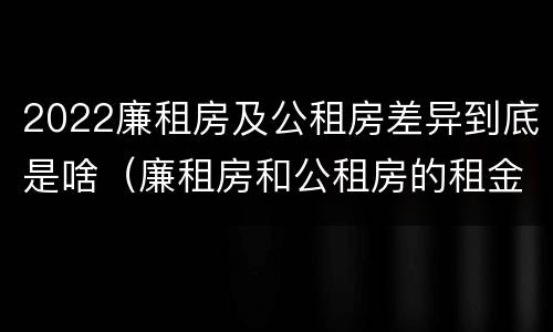2022廉租房及公租房差异到底是啥（廉租房和公租房的租金是多少）
