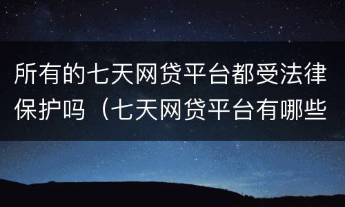 所有的七天网贷平台都受法律保护吗（七天网贷平台有哪些）