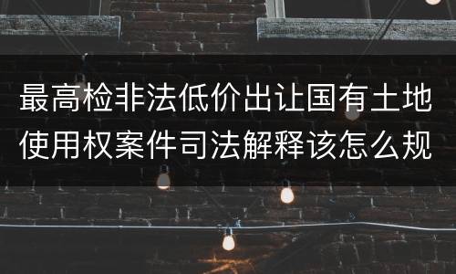最高检非法低价出让国有土地使用权案件司法解释该怎么规定