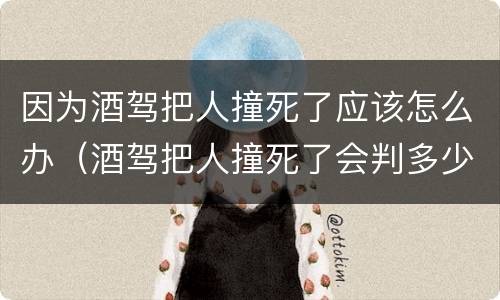 因为酒驾把人撞死了应该怎么办（酒驾把人撞死了会判多少年）