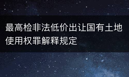 最高检非法低价出让国有土地使用权罪解释规定