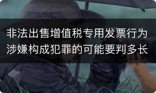 非法出售增值税专用发票行为涉嫌构成犯罪的可能要判多长时间