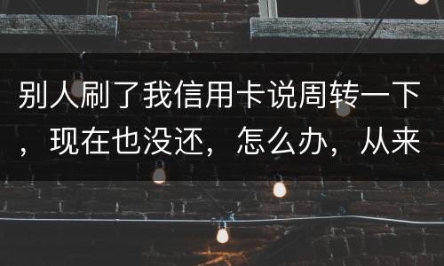 别人刷了我信用卡说周转一下，现在也没还，怎么办，从来没遇到过