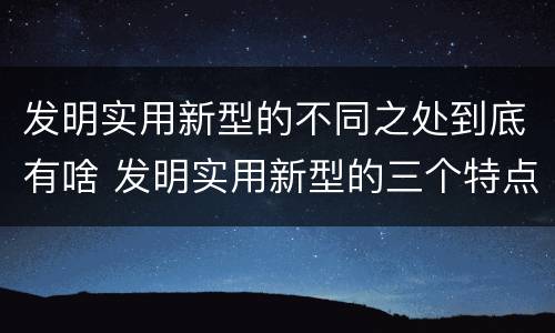发明实用新型的不同之处到底有啥 发明实用新型的三个特点
