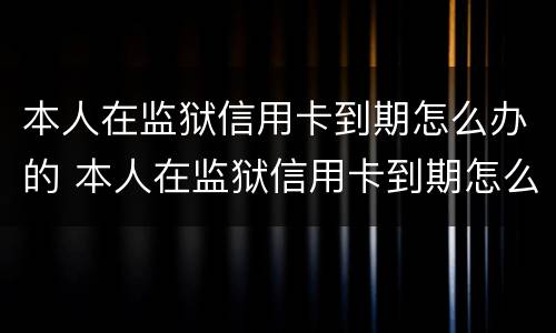 本人在监狱信用卡到期怎么办的 本人在监狱信用卡到期怎么办的呢