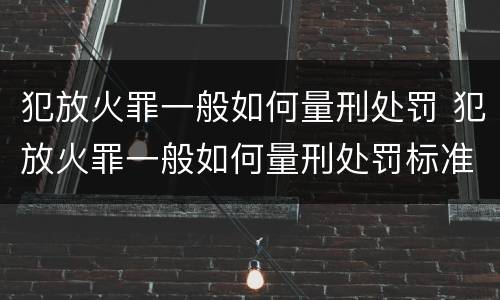 犯放火罪一般如何量刑处罚 犯放火罪一般如何量刑处罚标准