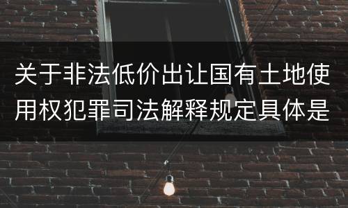 关于非法低价出让国有土地使用权犯罪司法解释规定具体是什么重要内容