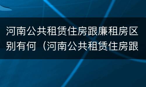 河南公共租赁住房跟廉租房区别有何（河南公共租赁住房跟廉租房区别有何联系）