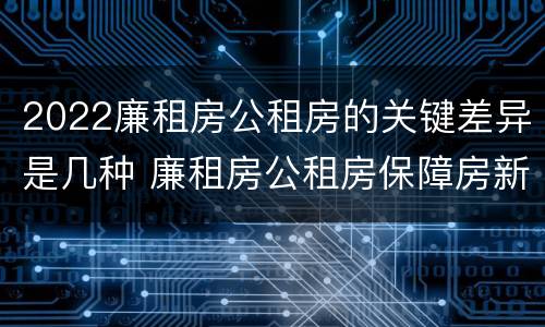 2022廉租房公租房的关键差异是几种 廉租房公租房保障房新政策