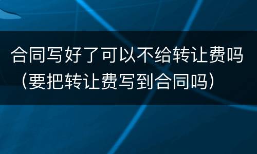 合同写好了可以不给转让费吗（要把转让费写到合同吗）
