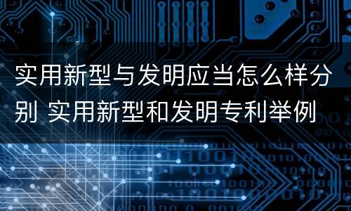 实用新型与发明应当怎么样分别 实用新型和发明专利举例