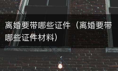 离婚要带哪些证件（离婚要带哪些证件材料）