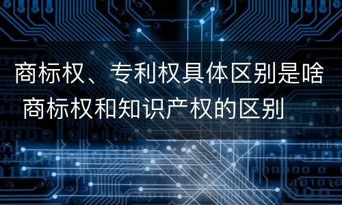 商标权、专利权具体区别是啥 商标权和知识产权的区别