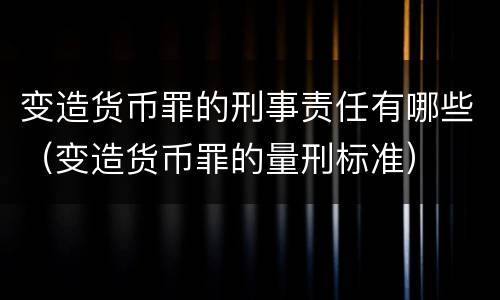 变造货币罪的刑事责任有哪些（变造货币罪的量刑标准）