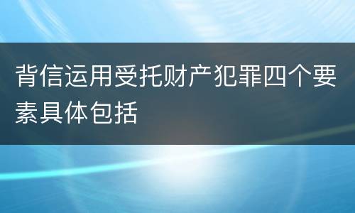 背信运用受托财产犯罪四个要素具体包括
