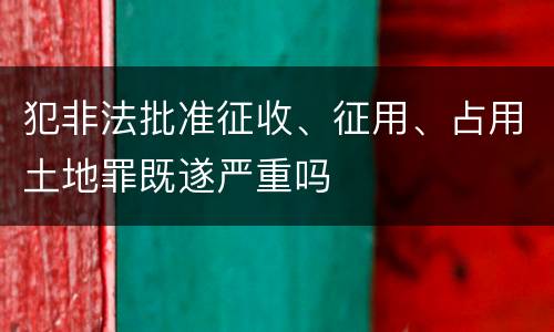 犯非法批准征收、征用、占用土地罪既遂严重吗
