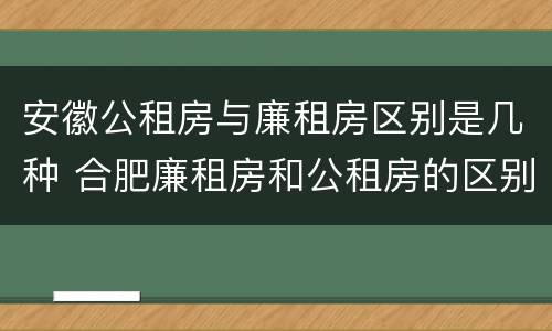 安徽公租房与廉租房区别是几种 合肥廉租房和公租房的区别