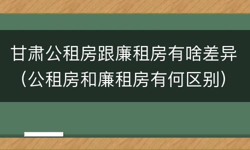 甘肃公租房跟廉租房有啥差异（公租房和廉租房有何区别）