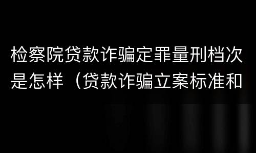 检察院贷款诈骗定罪量刑档次是怎样（贷款诈骗立案标准和量刑标准）