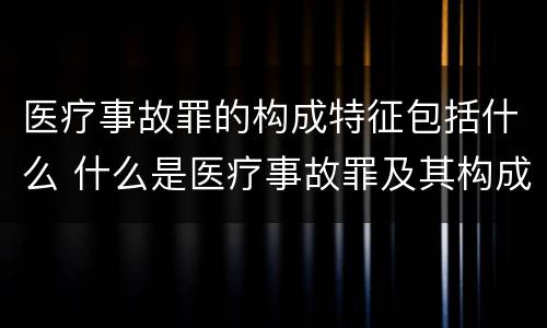 医疗事故罪的构成特征包括什么 什么是医疗事故罪及其构成要件