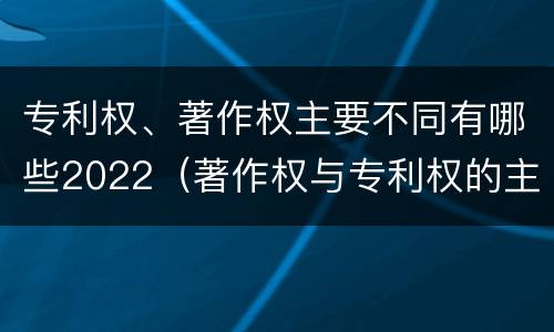 专利权、著作权主要不同有哪些2022（著作权与专利权的主要区别）