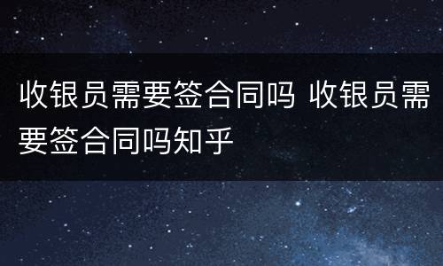 收银员需要签合同吗 收银员需要签合同吗知乎