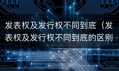 发表权及发行权不同到底（发表权及发行权不同到底的区别）