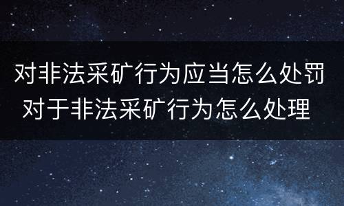 对非法采矿行为应当怎么处罚 对于非法采矿行为怎么处理