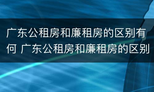 广东公租房和廉租房的区别有何 广东公租房和廉租房的区别有何联系