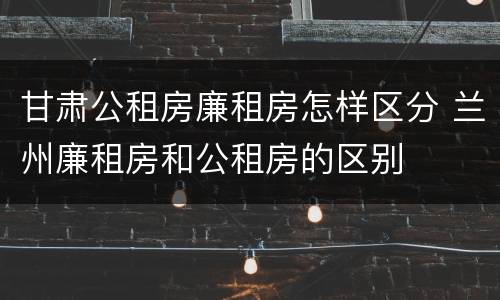 甘肃公租房廉租房怎样区分 兰州廉租房和公租房的区别