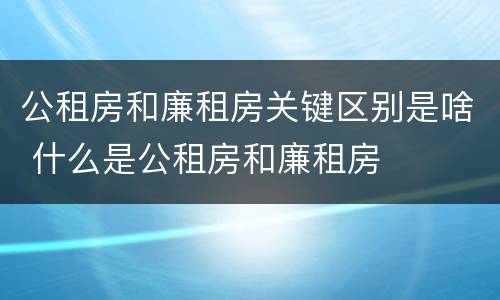 公租房和廉租房关键区别是啥 什么是公租房和廉租房