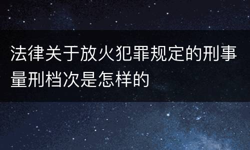 法律关于放火犯罪规定的刑事量刑档次是怎样的