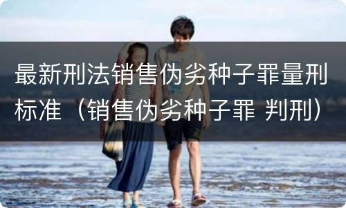 最新刑法销售伪劣种子罪量刑标准（销售伪劣种子罪 判刑）