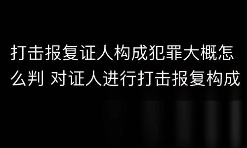 打击报复证人构成犯罪大概怎么判 对证人进行打击报复构成什么罪