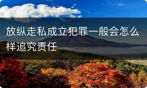 放纵走私成立犯罪一般会怎么样追究责任