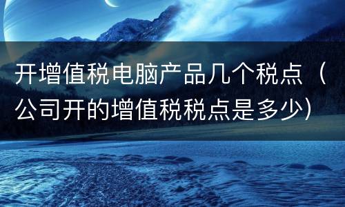 开增值税电脑产品几个税点（公司开的增值税税点是多少）