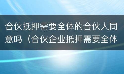 合伙抵押需要全体的合伙人同意吗（合伙企业抵押需要全体人员同意吗）