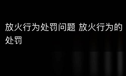 放火行为处罚问题 放火行为的处罚
