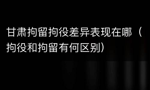 甘肃拘留拘役差异表现在哪（拘役和拘留有何区别）