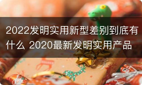 2022发明实用新型差别到底有什么 2020最新发明实用产品
